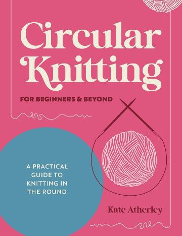 Circular Knitting for Beginners &amp; Beyond: A Practical Guide to Knitting in the Round